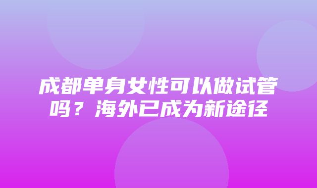 成都单身女性可以做试管吗？海外已成为新途径