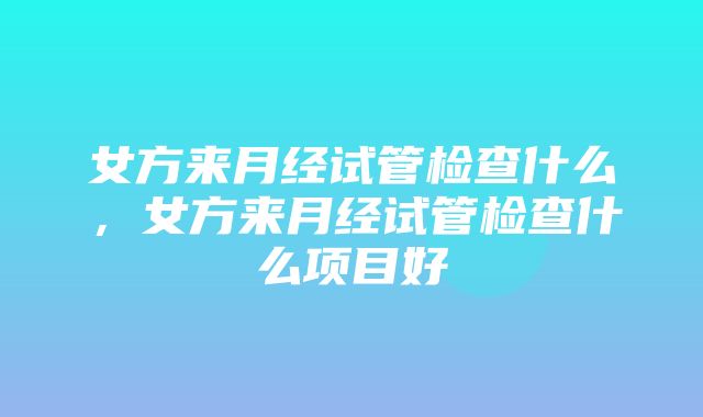 女方来月经试管检查什么，女方来月经试管检查什么项目好