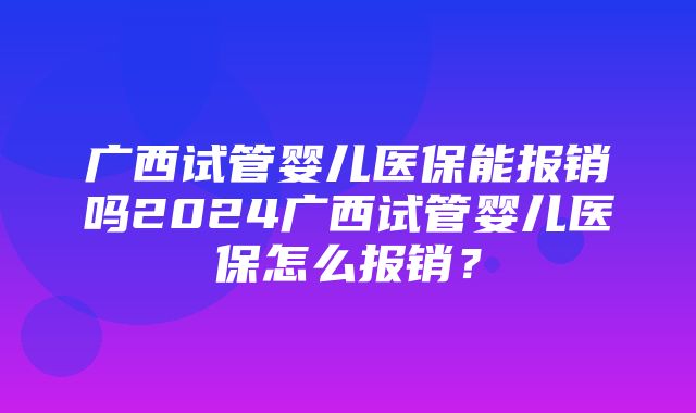 广西试管婴儿医保能报销吗2024广西试管婴儿医保怎么报销？