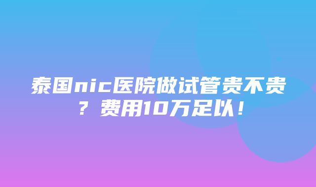 泰国nic医院做试管贵不贵？费用10万足以！