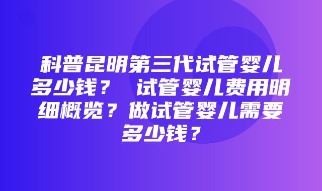 科普昆明第三代试管婴儿多少钱？ 试管婴儿费用明细概览？做试管婴儿需要多少钱？