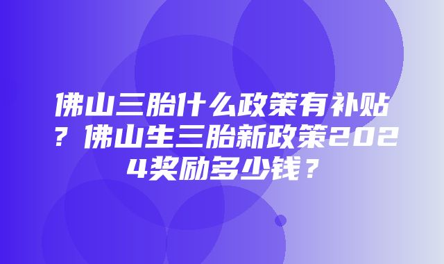 佛山三胎什么政策有补贴？佛山生三胎新政策2024奖励多少钱？