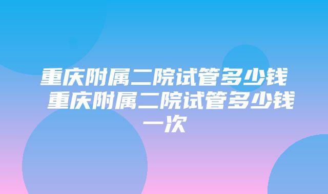 重庆附属二院试管多少钱 重庆附属二院试管多少钱一次