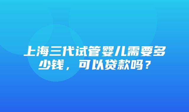 上海三代试管婴儿需要多少钱，可以贷款吗？