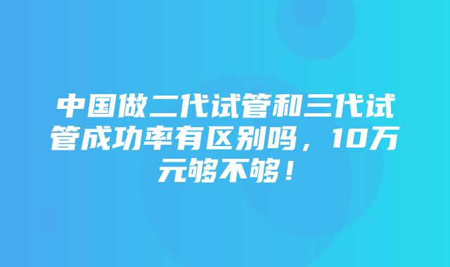 中国做二代试管和三代试管成功率有区别吗，10万元够不够！