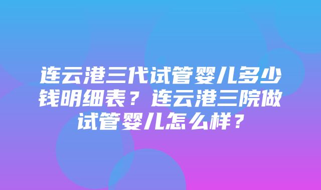 连云港三代试管婴儿多少钱明细表？连云港三院做试管婴儿怎么样？