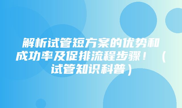 解析试管短方案的优势和成功率及促排流程步骤！（试管知识科普）