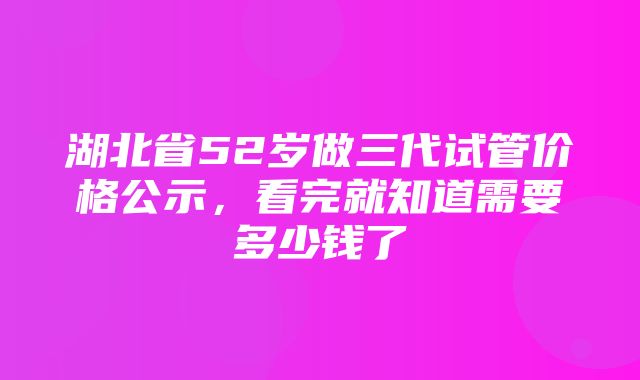 湖北省52岁做三代试管价格公示，看完就知道需要多少钱了