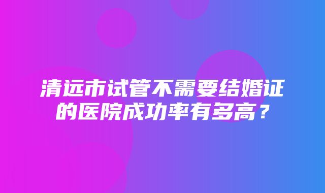 清远市试管不需要结婚证的医院成功率有多高？