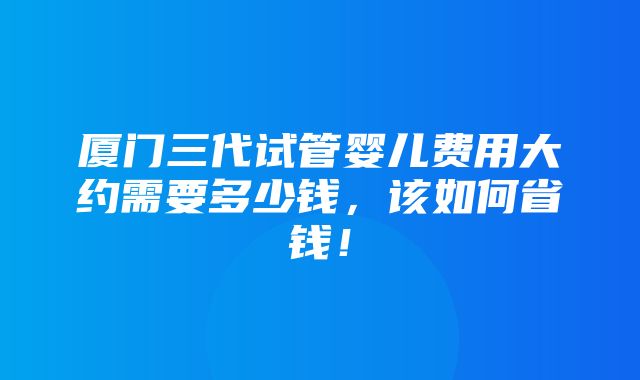 厦门三代试管婴儿费用大约需要多少钱，该如何省钱！