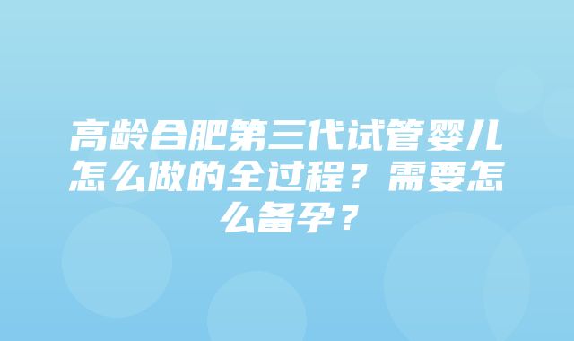 高龄合肥第三代试管婴儿怎么做的全过程？需要怎么备孕？