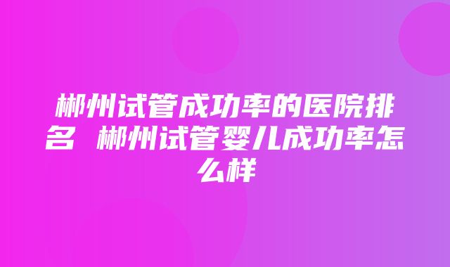 郴州试管成功率的医院排名 郴州试管婴儿成功率怎么样