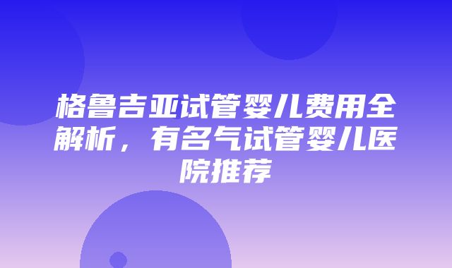 格鲁吉亚试管婴儿费用全解析，有名气试管婴儿医院推荐