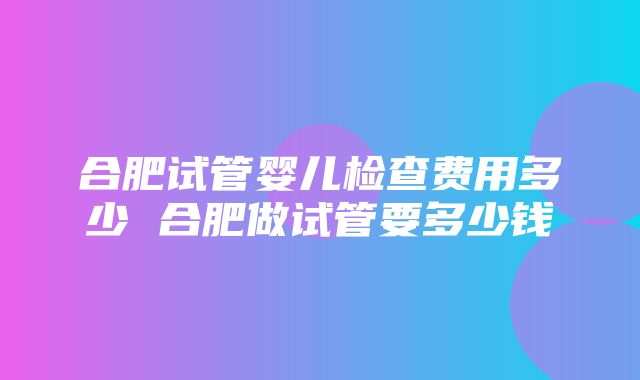 合肥试管婴儿检查费用多少 合肥做试管要多少钱