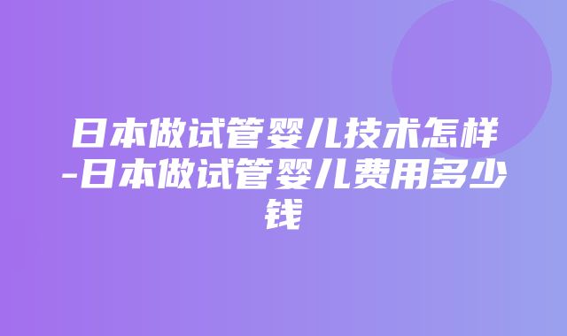 日本做试管婴儿技术怎样-日本做试管婴儿费用多少钱