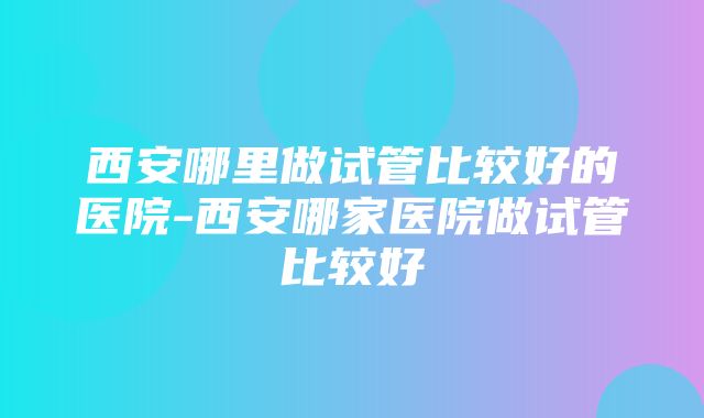 西安哪里做试管比较好的医院-西安哪家医院做试管比较好