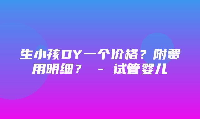 生小孩DY一个价格？附费用明细？ - 试管婴儿