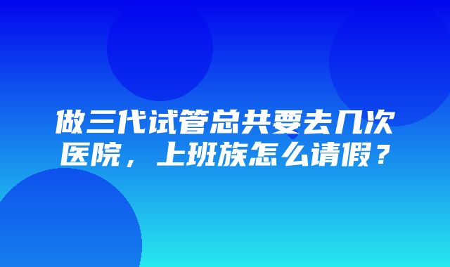 做三代试管总共要去几次医院，上班族怎么请假？