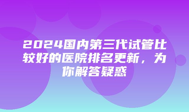 2024国内第三代试管比较好的医院排名更新，为你解答疑惑