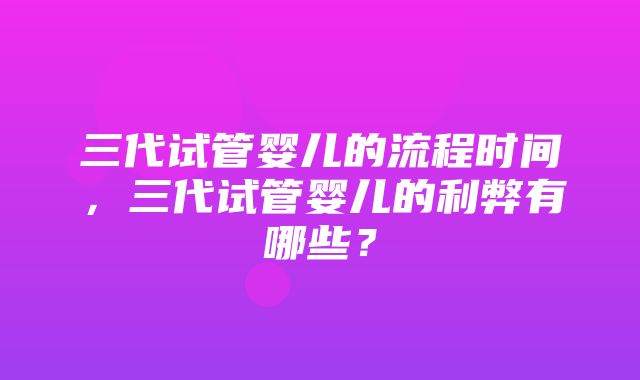 三代试管婴儿的流程时间，三代试管婴儿的利弊有哪些？