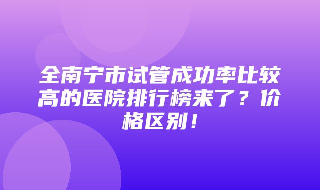 全南宁市试管成功率比较高的医院排行榜来了？价格区别！