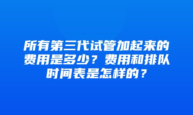 所有第三代试管加起来的费用是多少？费用和排队时间表是怎样的？