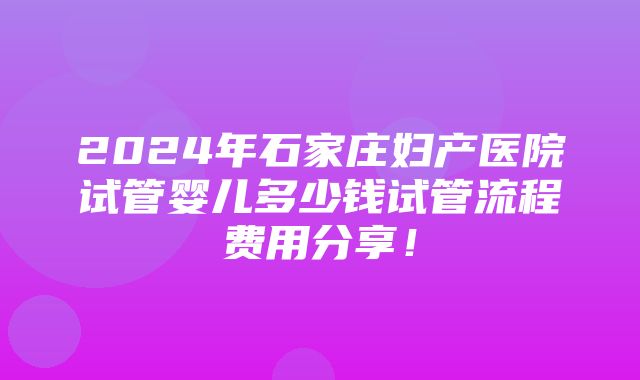 2024年石家庄妇产医院试管婴儿多少钱试管流程费用分享！