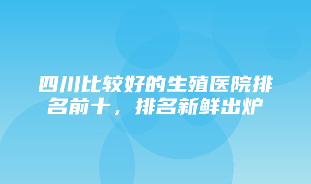 四川比较好的生殖医院排名前十，排名新鲜出炉