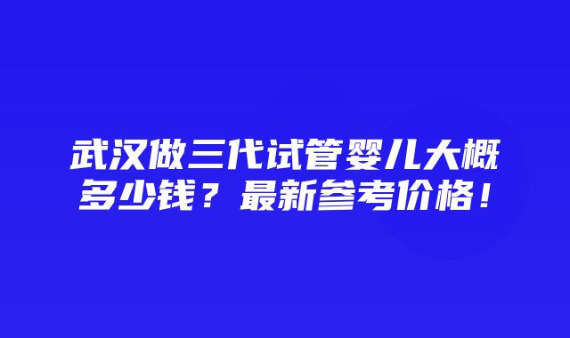 武汉做三代试管婴儿大概多少钱？最新参考价格！