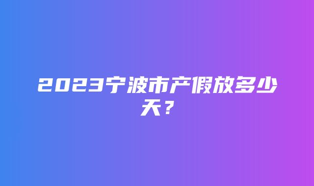 2023宁波市产假放多少天？