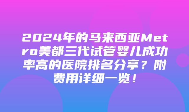 2024年的马来西亚Metro美都三代试管婴儿成功率高的医院排名分享？附费用详细一览！