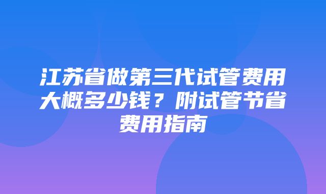 江苏省做第三代试管费用大概多少钱？附试管节省费用指南