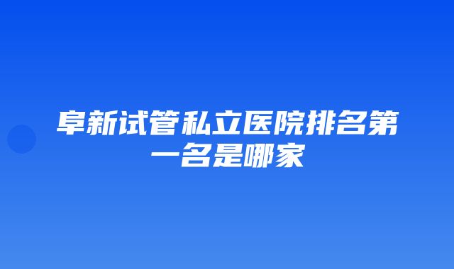 阜新试管私立医院排名第一名是哪家