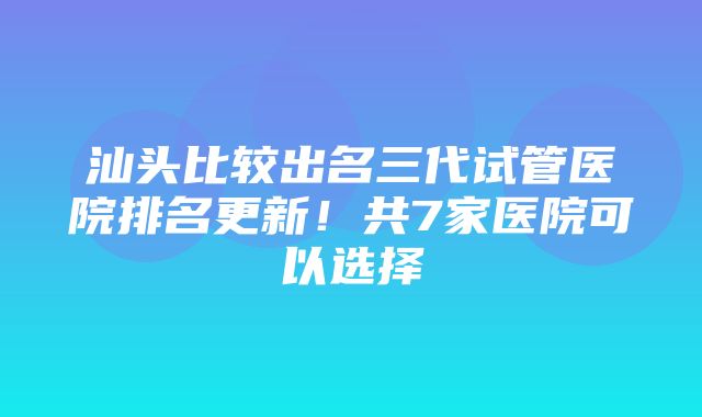 汕头比较出名三代试管医院排名更新！共7家医院可以选择