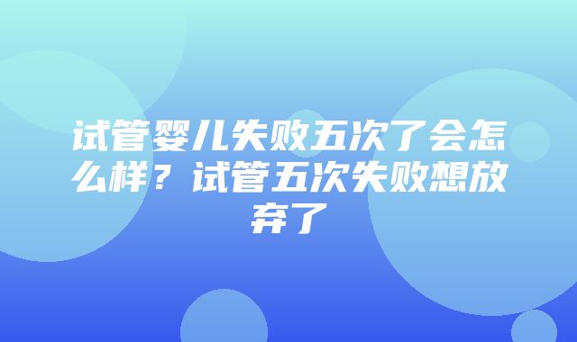 试管婴儿失败五次了会怎么样？试管五次失败想放弃了