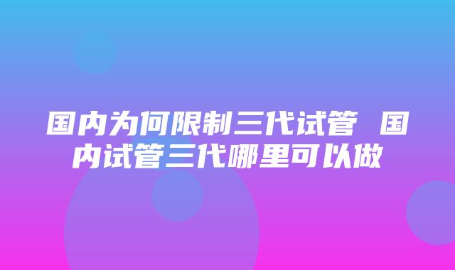 国内为何限制三代试管 国内试管三代哪里可以做