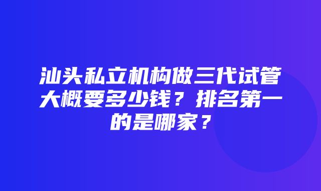 汕头私立机构做三代试管大概要多少钱？排名第一的是哪家？