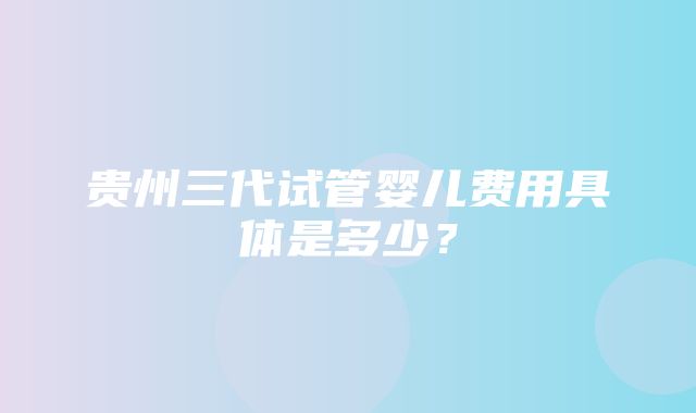 贵州三代试管婴儿费用具体是多少？