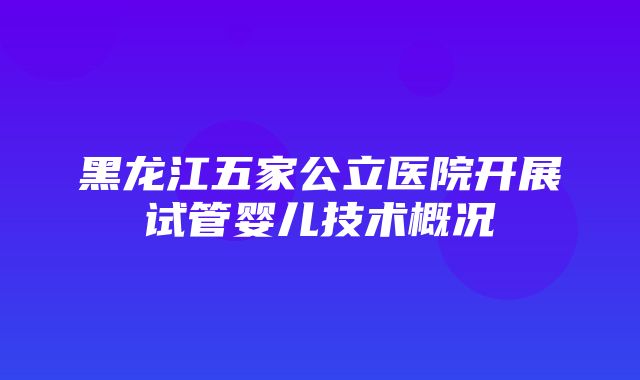 黑龙江五家公立医院开展试管婴儿技术概况