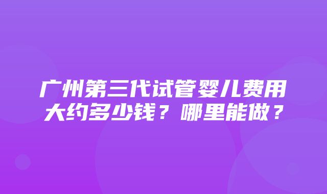 广州第三代试管婴儿费用大约多少钱？哪里能做？