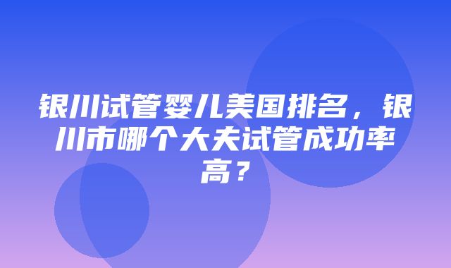 银川试管婴儿美国排名，银川市哪个大夫试管成功率高？