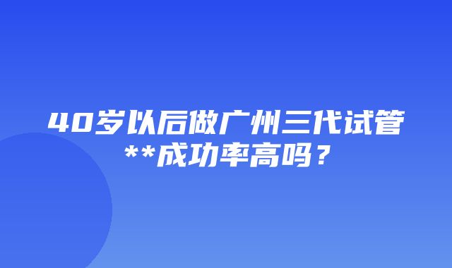 40岁以后做广州三代试管**成功率高吗？