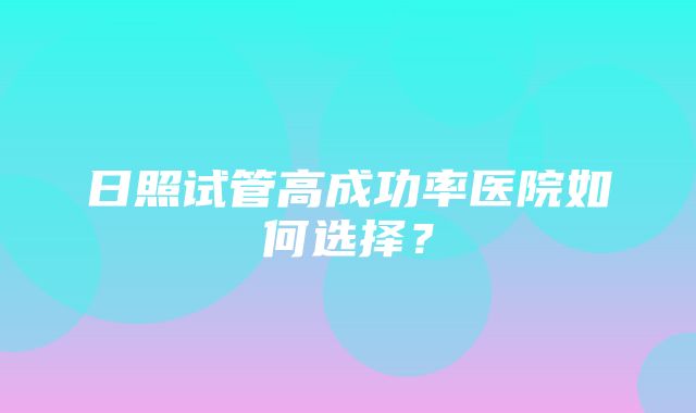 日照试管高成功率医院如何选择？