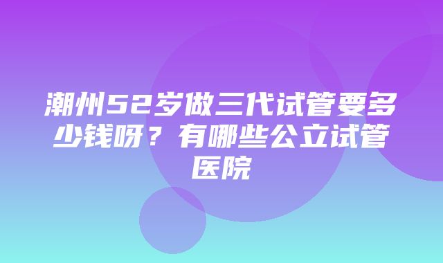 潮州52岁做三代试管要多少钱呀？有哪些公立试管医院