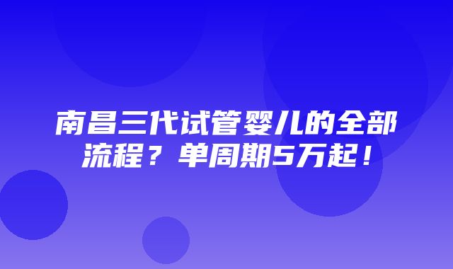 南昌三代试管婴儿的全部流程？单周期5万起！