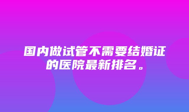 国内做试管不需要结婚证的医院最新排名。