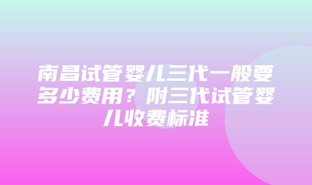 南昌试管婴儿三代一般要多少费用？附三代试管婴儿收费标准