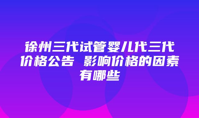 徐州三代试管婴儿代三代价格公告 影响价格的因素有哪些