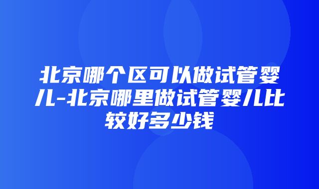 北京哪个区可以做试管婴儿-北京哪里做试管婴儿比较好多少钱