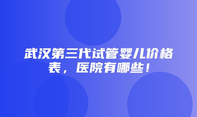 武汉第三代试管婴儿价格表，医院有哪些！